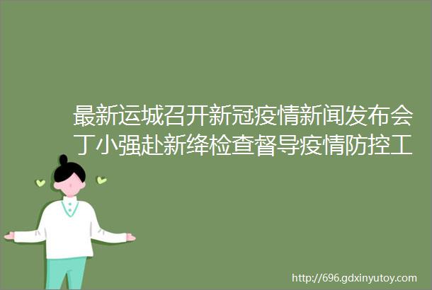 最新运城召开新冠疫情新闻发布会丁小强赴新绛检查督导疫情防控工作永济1人因严重违纪违法接受审查调查